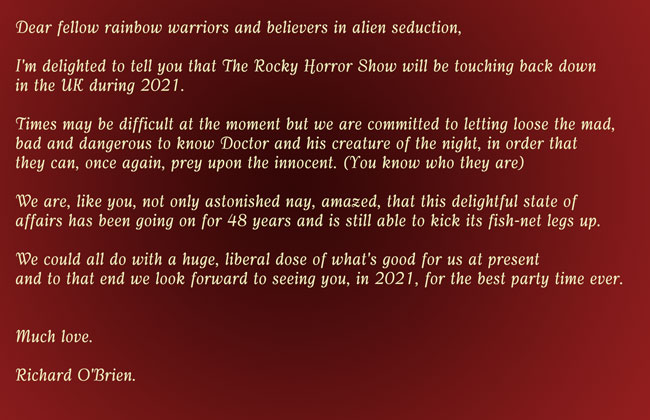 Dear fellow rainbow warriors and believers in alien seduction, I'm delighted to tell you that The Rocky Horror Show will touching back down in the UK during 2021. Times may be difficult at the moment but we are committed to letting loose the mad, bad and dangerous to know Doctor and his creature of the night, in order that they can, once again, prey upon the innocent. (You know who they are) We are, like you, not only astonished nay, amazed, that this delightful state of affairs has been going on for 48 years and is still able to kick its fish-net legs up. We could all do with a huge, liberal dose of what's good for us at present and to that end we look forward to seeing you, in 2021, for the best party time ever. Much love.Richard O'Brien.